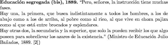 \begin{singlespace}
{\bf Educaci\'on segregada (bis), 1889.}
\lq\lq Pero, se\~nores,...
...Ministro de Educaci\'on Julio Ba\~nados, 1889.~\cite{Banados})
\end{singlespace}