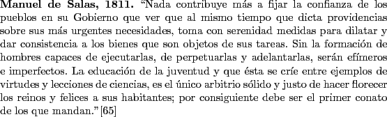 \begin{singlespace}
{\bf Manuel de Salas, 1811.}
\lq\lq Nada contribuye m\'as a fijar...
...debe ser el primer conato de los que mandan.''\cite{Salas1811}
\end{singlespace}